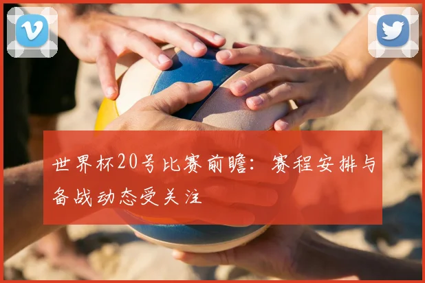 世界杯20号比赛前瞻：赛程安排与备战动态受关注