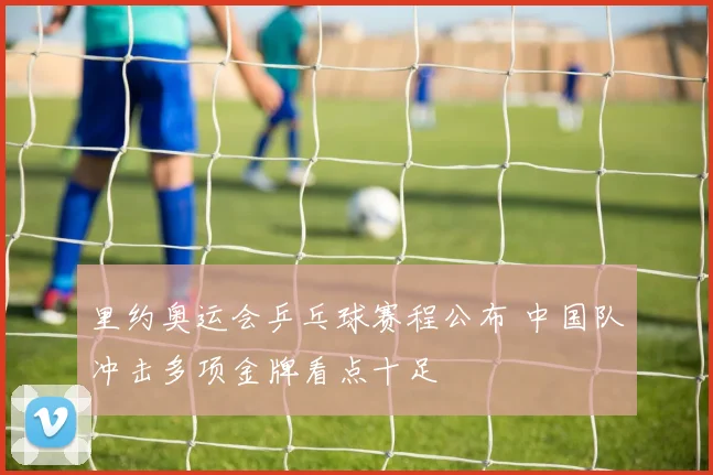 里约奥运会乒乓球赛程公布 中国队冲击多项金牌看点十足