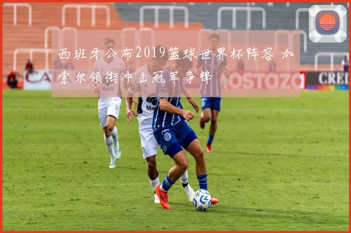 西班牙公布2019篮球世界杯阵容 加索尔领衔冲击冠军争锋