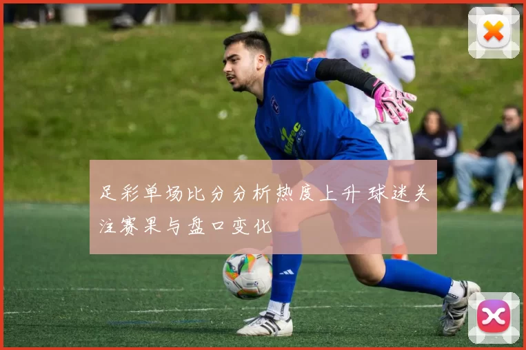 足彩单场比分分析热度上升 球迷关注赛果与盘口变化